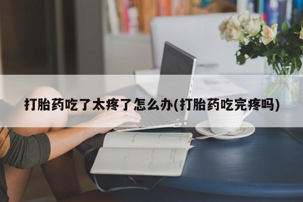 买打胎药的联系方式微信打胎药吃了太疼了怎么办(打胎药吃完疼吗)