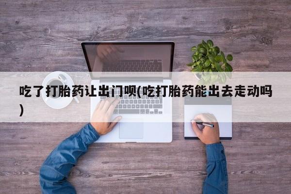 买打胎药的联系方式微信吃了打胎药让出门呗(吃打胎药能出去走动吗)