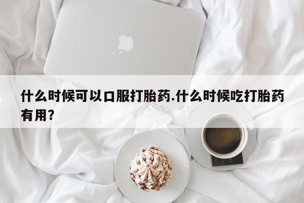 买打胎药的联系方式微信什么时候可以口服打胎药.什么时候吃打胎药有用？