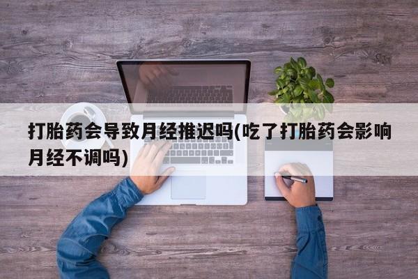 买打胎药的联系方式微信打胎药会导致月经推迟吗(吃了打胎药会影响月经不调吗)