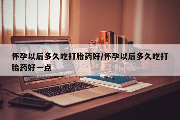 买打胎药的联系方式微信怀孕以后多久吃打胎药好/怀孕以后多久吃打胎药好一点
