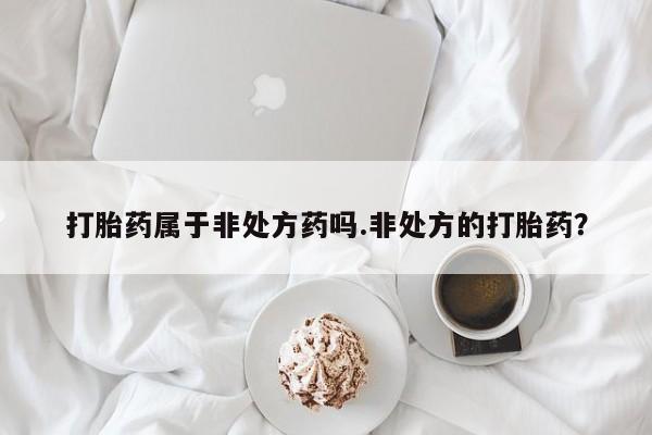 买打胎药的联系方式微信打胎药属于非处方药吗.非处方的打胎药？