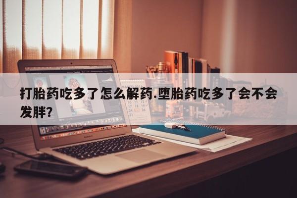 买打胎药的联系方式微信打胎药吃多了怎么解药.堕胎药吃多了会不会发胖？