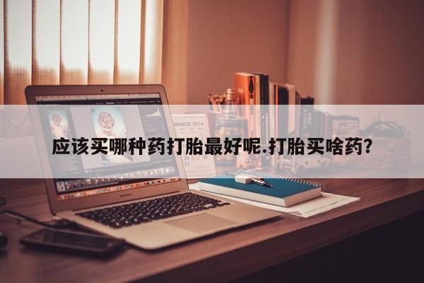 买打胎药的联系方式微信应该买哪种药打胎最好呢.打胎买啥药？