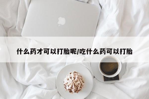买打胎药的联系方式微信什么药才可以打胎呢/吃什么药可以打胎