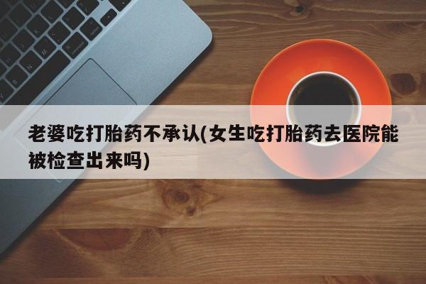 买打胎药的联系方式微信老婆吃打胎药不承认(女生吃打胎药去医院能被检查出来吗)