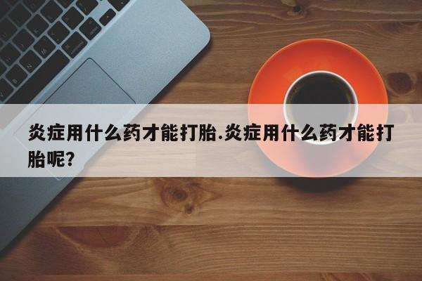 买打胎药的联系方式微信炎症用什么药才能打胎.炎症用什么药才能打胎呢？