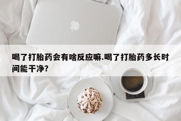 买打胎药的联系方式微信喝了打胎药会有啥反应嘛.喝了打胎药多长时间能干净？