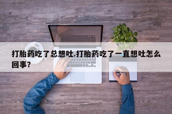 买打胎药的联系方式微信打胎药吃了总想吐.打胎药吃了一直想吐怎么回事？
