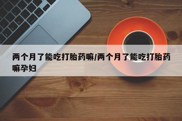 买打胎药的联系方式微信两个月了能吃打胎药嘛/两个月了能吃打胎药嘛孕妇