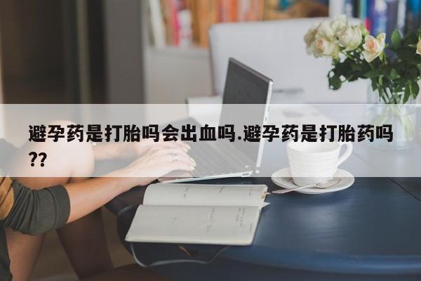 买打胎药的联系方式微信避孕药是打胎吗会出血吗.避孕药是打胎药吗?？