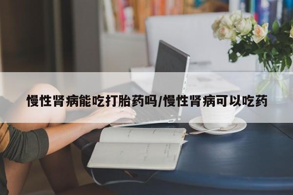 买打胎药的联系方式微信慢性肾病能吃打胎药吗/慢性肾病可以吃药