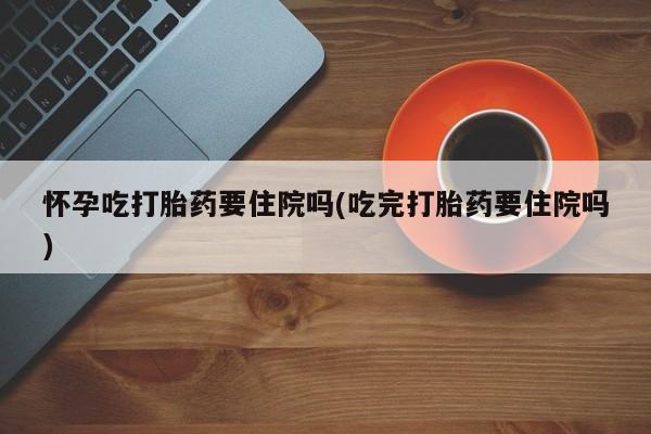 买打胎药的联系方式微信怀孕吃打胎药要住院吗(吃完打胎药要住院吗)