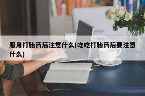 买打胎药的联系方式微信服用打胎药后注意什么(吃吃打胎药后要注意什么)