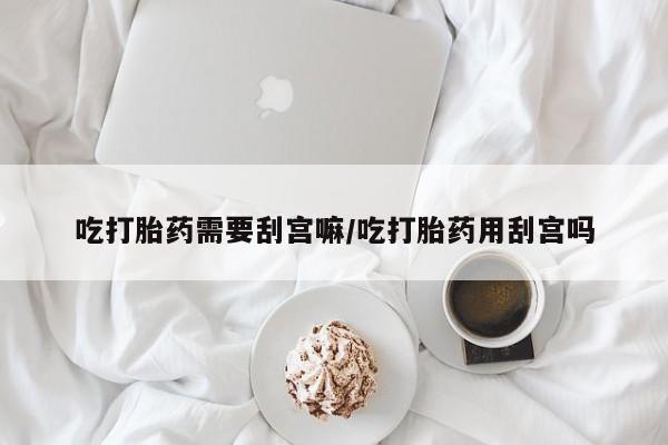 买打胎药的联系方式微信吃打胎药需要刮宫嘛/吃打胎药用刮宫吗
