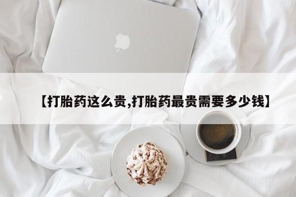 买打胎药的联系方式微信【打胎药这么贵,打胎药最贵需要多少钱】