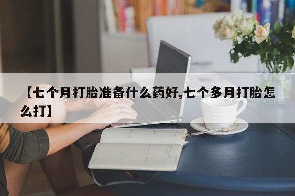 买打胎药的联系方式微信【七个月打胎准备什么药好,七个多月打胎怎么打】