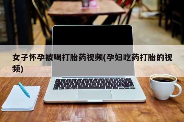 买打胎药的联系方式微信女子怀孕被喝打胎药视频(孕妇吃药打胎的视频)
