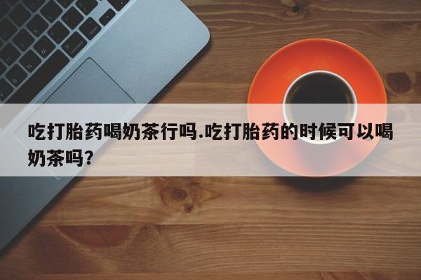 买打胎药的联系方式微信吃打胎药喝奶茶行吗.吃打胎药的时候可以喝奶茶吗？