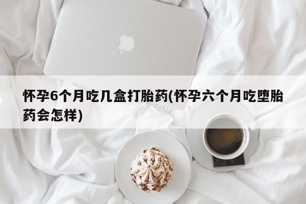 买打胎药的联系方式微信怀孕6个月吃几盒打胎药(怀孕六个月吃堕胎药会怎样)