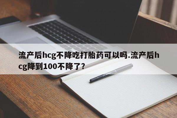 买打胎药的联系方式微信流产后hcg不降吃打胎药可以吗.流产后hcg降到100不降了？