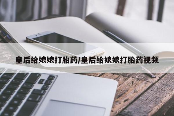 买打胎药的联系方式微信皇后给娘娘打胎药/皇后给娘娘打胎药视频