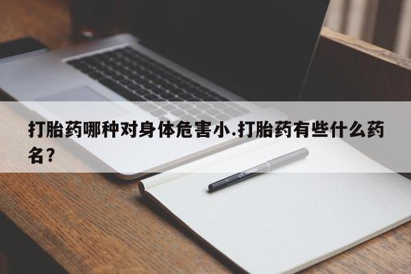 买打胎药的联系方式微信打胎药哪种对身体危害小.打胎药有些什么药名？