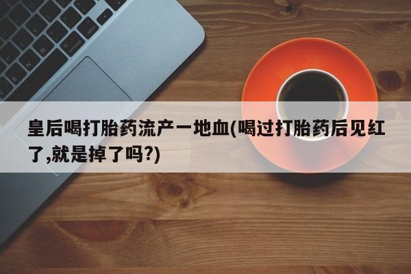 买打胎药的联系方式微信皇后喝打胎药流产一地血(喝过打胎药后见红了,就是掉了吗?)