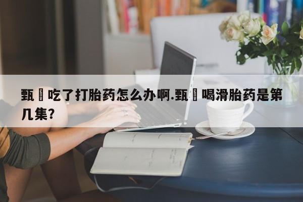 买打胎药的联系方式微信甄嬛吃了打胎药怎么办啊.甄嬛喝滑胎药是第几集？