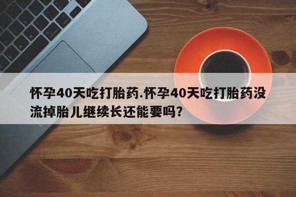 买打胎药的联系方式微信怀孕40天吃打胎药.怀孕40天吃打胎药没流掉胎儿继续长还能要吗？