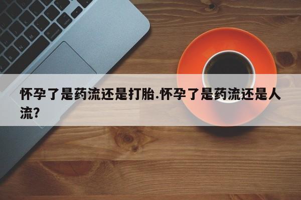 买打胎药的联系方式微信怀孕了是药流还是打胎.怀孕了是药流还是人流？