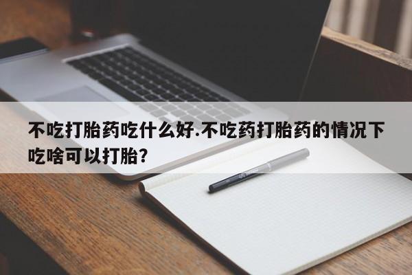 买打胎药的联系方式微信不吃打胎药吃什么好.不吃药打胎药的情况下吃啥可以打胎？
