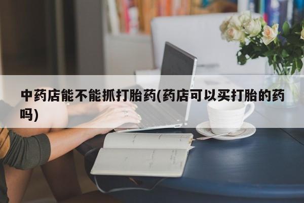 买打胎药的联系方式微信中药店能不能抓打胎药(药店可以买打胎的药吗)