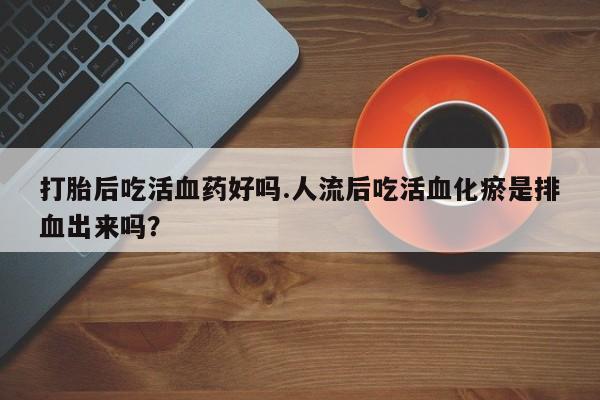 买打胎药的联系方式微信打胎后吃活血药好吗.人流后吃活血化瘀是排血出来吗？