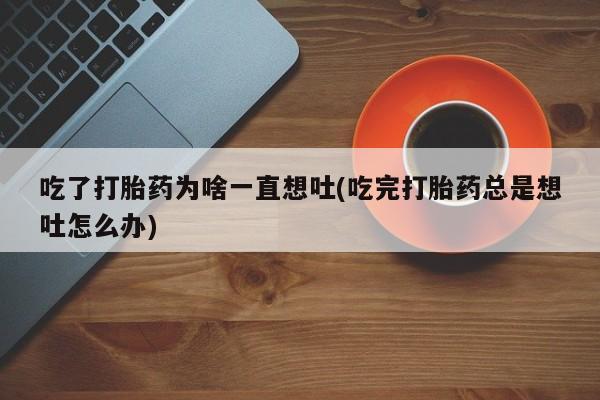 买打胎药的联系方式微信吃了打胎药为啥一直想吐(吃完打胎药总是想吐怎么办)