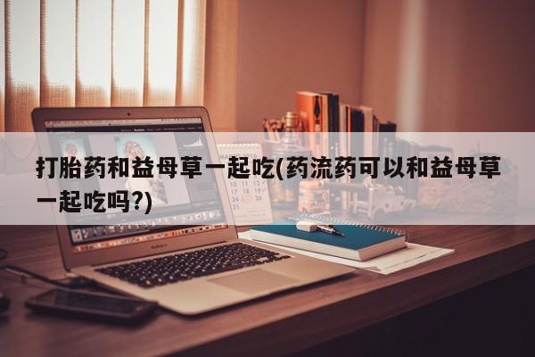 买打胎药的联系方式微信打胎药和益母草一起吃(药流药可以和益母草一起吃吗?)
