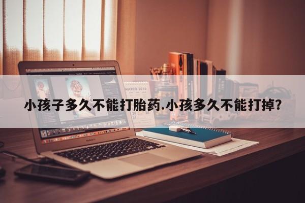 买打胎药的联系方式微信小孩子多久不能打胎药.小孩多久不能打掉？