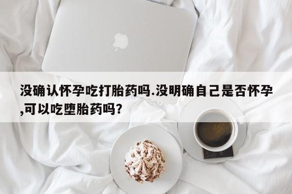 买打胎药的联系方式微信没确认怀孕吃打胎药吗.没明确自己是否怀孕,可以吃堕胎药吗？
