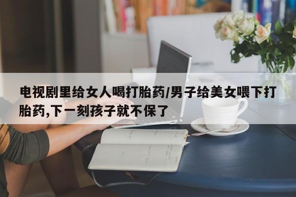 买打胎药的联系方式微信电视剧里给女人喝打胎药/男子给美女喂下打胎药,下一刻孩子就不保了