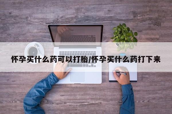 买打胎药的联系方式微信怀孕买什么药可以打胎/怀孕买什么药打下来