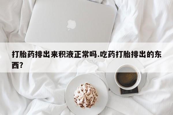 买打胎药的联系方式微信打胎药排出来积液正常吗.吃药打胎排出的东西？