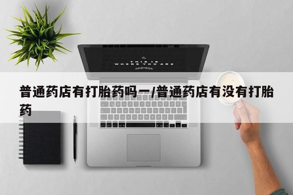 买打胎药的联系方式微信普通药店有打胎药吗一/普通药店有没有打胎药