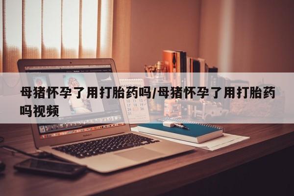 买打胎药的联系方式微信母猪怀孕了用打胎药吗/母猪怀孕了用打胎药吗视频