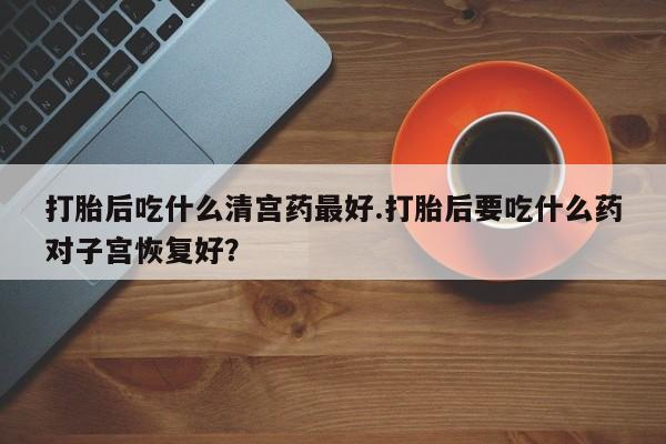 买打胎药的联系方式微信打胎后吃什么清宫药最好.打胎后要吃什么药对子宫恢复好？