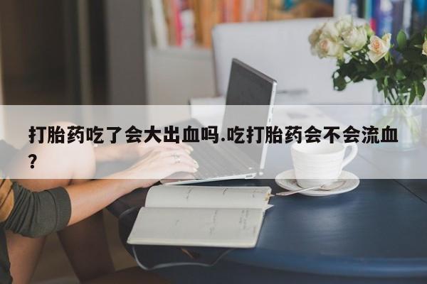 买打胎药的联系方式微信打胎药吃了会大出血吗.吃打胎药会不会流血？