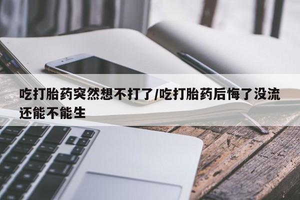 买打胎药的联系方式微信吃打胎药突然想不打了/吃打胎药后悔了没流还能不能生