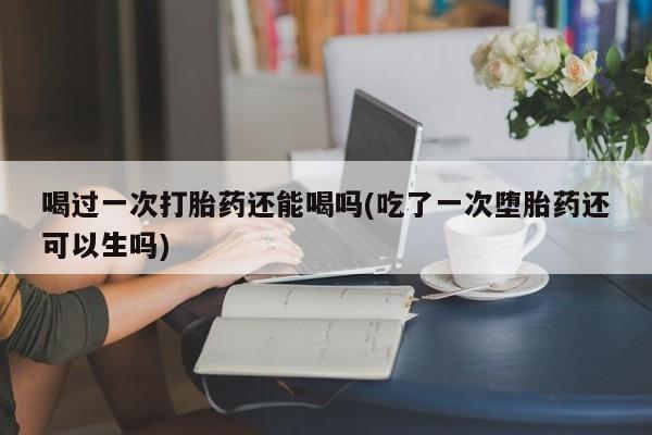 买打胎药的联系方式微信喝过一次打胎药还能喝吗(吃了一次堕胎药还可以生吗)
