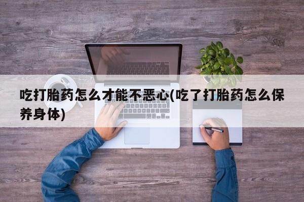 买打胎药的联系方式微信吃打胎药怎么才能不恶心(吃了打胎药怎么保养身体)