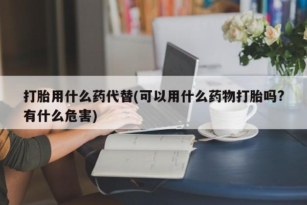 买打胎药的联系方式微信打胎用什么药代替(可以用什么药物打胎吗?有什么危害)