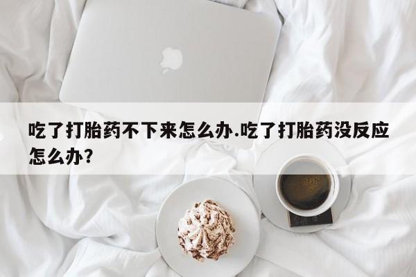 买打胎药的联系方式微信吃了打胎药不下来怎么办.吃了打胎药没反应怎么办？